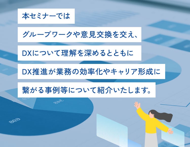 本セミナーではグループワークや意見交換を交え、DXについて理解を深めるとともにDX推進が業務の効率化やキャリア形成に繋がる事例等について紹介いたします。