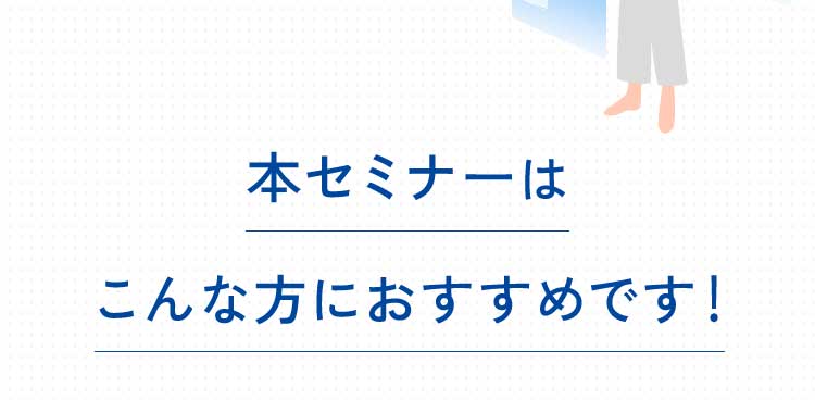 本セミナーはこんな方におすすめです!