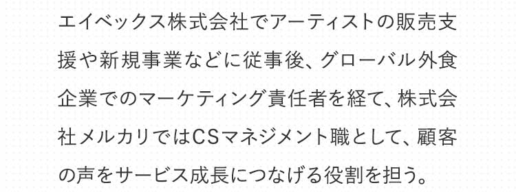 エイベックス株式会社に従事後、グローバル外食企業でのマーケティング責任者を経て、株式会社メルカリではCSマネジメント職に所属。