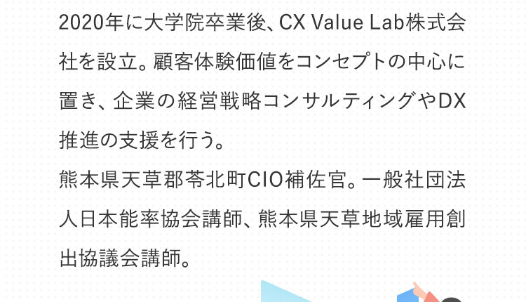 2020年に大学院卒業後、CX Value Lab株式会社を設立して企業の経営戦略コンサルティングやDX推進の支援を行う。